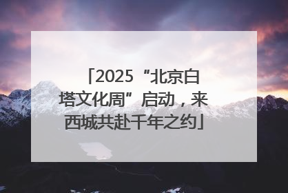 2025“北京白塔文化周”启动，来西城共赴千年之约